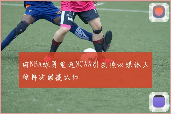 前NBA球员重返NCAA引发热议媒体人称再次颠覆认知