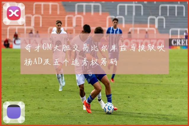奇才GM大胆交易比尔库兹马换取吹杨AD及五个选秀权筹码