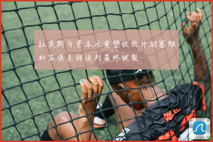 拉莫斯与资本方重塑收购计划塞维利亚俱乐部谈判最终破裂