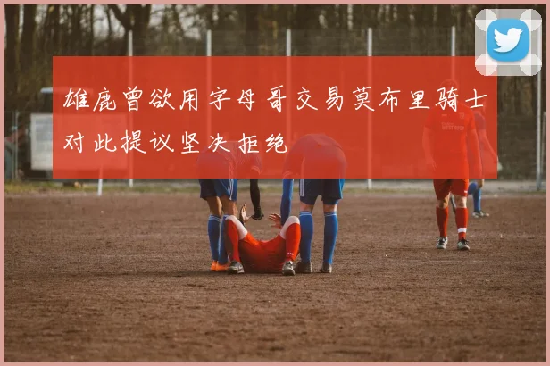 雄鹿曾欲用字母哥交易莫布里骑士对此提议坚决拒绝