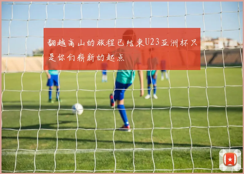 翻越高山的旅程已结束U23亚洲杯只是你们崭新的起点