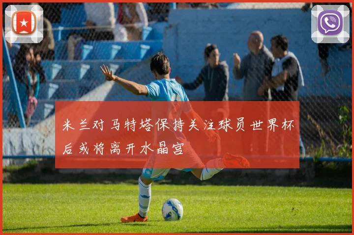 米兰对马特塔保持关注球员世界杯后或将离开水晶宫
