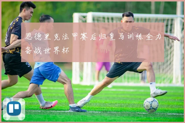 恩德里克法甲赛后归皇马训练全力备战世界杯
